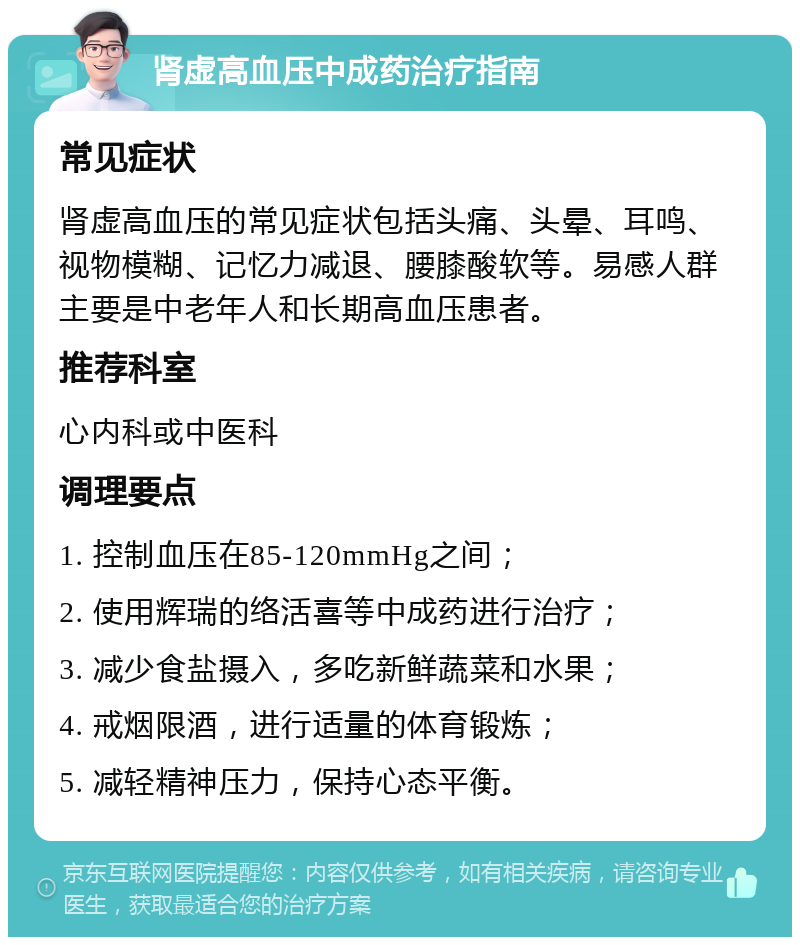 肾虚高血压中成药治疗指南 常见症状 肾虚高血压的常见症状包括头痛、头晕、耳鸣、视物模糊、记忆力减退、腰膝酸软等。易感人群主要是中老年人和长期高血压患者。 推荐科室 心内科或中医科 调理要点 1. 控制血压在85-120mmHg之间； 2. 使用辉瑞的络活喜等中成药进行治疗； 3. 减少食盐摄入，多吃新鲜蔬菜和水果； 4. 戒烟限酒，进行适量的体育锻炼； 5. 减轻精神压力，保持心态平衡。