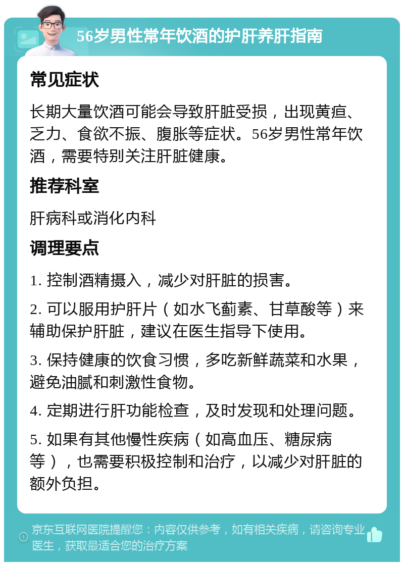 56岁男性常年饮酒的护肝养肝指南 常见症状 长期大量饮酒可能会导致肝脏受损，出现黄疸、乏力、食欲不振、腹胀等症状。56岁男性常年饮酒，需要特别关注肝脏健康。 推荐科室 肝病科或消化内科 调理要点 1. 控制酒精摄入，减少对肝脏的损害。 2. 可以服用护肝片（如水飞蓟素、甘草酸等）来辅助保护肝脏，建议在医生指导下使用。 3. 保持健康的饮食习惯，多吃新鲜蔬菜和水果，避免油腻和刺激性食物。 4. 定期进行肝功能检查，及时发现和处理问题。 5. 如果有其他慢性疾病（如高血压、糖尿病等），也需要积极控制和治疗，以减少对肝脏的额外负担。