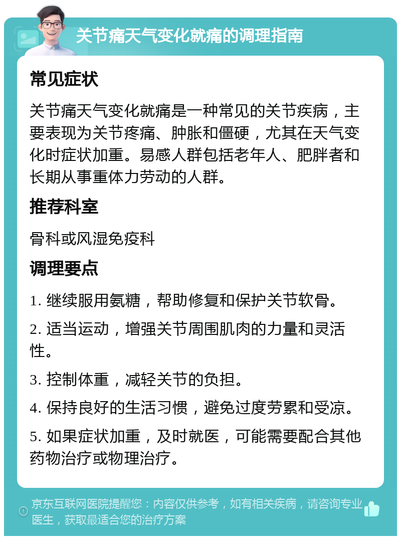 关节痛天气变化就痛的调理指南 常见症状 关节痛天气变化就痛是一种常见的关节疾病，主要表现为关节疼痛、肿胀和僵硬，尤其在天气变化时症状加重。易感人群包括老年人、肥胖者和长期从事重体力劳动的人群。 推荐科室 骨科或风湿免疫科 调理要点 1. 继续服用氨糖，帮助修复和保护关节软骨。 2. 适当运动，增强关节周围肌肉的力量和灵活性。 3. 控制体重，减轻关节的负担。 4. 保持良好的生活习惯，避免过度劳累和受凉。 5. 如果症状加重，及时就医，可能需要配合其他药物治疗或物理治疗。