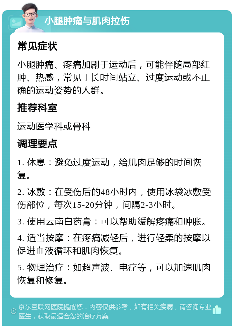 小腿肿痛与肌肉拉伤 常见症状 小腿肿痛、疼痛加剧于运动后，可能伴随局部红肿、热感，常见于长时间站立、过度运动或不正确的运动姿势的人群。 推荐科室 运动医学科或骨科 调理要点 1. 休息：避免过度运动，给肌肉足够的时间恢复。 2. 冰敷：在受伤后的48小时内，使用冰袋冰敷受伤部位，每次15-20分钟，间隔2-3小时。 3. 使用云南白药膏：可以帮助缓解疼痛和肿胀。 4. 适当按摩：在疼痛减轻后，进行轻柔的按摩以促进血液循环和肌肉恢复。 5. 物理治疗：如超声波、电疗等，可以加速肌肉恢复和修复。