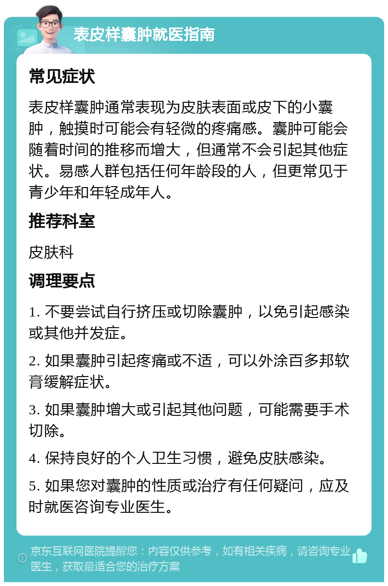 表皮样囊肿就医指南 常见症状 表皮样囊肿通常表现为皮肤表面或皮下的小囊肿，触摸时可能会有轻微的疼痛感。囊肿可能会随着时间的推移而增大，但通常不会引起其他症状。易感人群包括任何年龄段的人，但更常见于青少年和年轻成年人。 推荐科室 皮肤科 调理要点 1. 不要尝试自行挤压或切除囊肿，以免引起感染或其他并发症。 2. 如果囊肿引起疼痛或不适，可以外涂百多邦软膏缓解症状。 3. 如果囊肿增大或引起其他问题，可能需要手术切除。 4. 保持良好的个人卫生习惯，避免皮肤感染。 5. 如果您对囊肿的性质或治疗有任何疑问，应及时就医咨询专业医生。