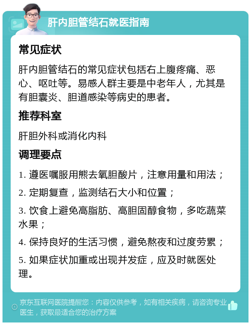 肝内胆管结石就医指南 常见症状 肝内胆管结石的常见症状包括右上腹疼痛、恶心、呕吐等。易感人群主要是中老年人，尤其是有胆囊炎、胆道感染等病史的患者。 推荐科室 肝胆外科或消化内科 调理要点 1. 遵医嘱服用熊去氧胆酸片，注意用量和用法； 2. 定期复查，监测结石大小和位置； 3. 饮食上避免高脂肪、高胆固醇食物，多吃蔬菜水果； 4. 保持良好的生活习惯，避免熬夜和过度劳累； 5. 如果症状加重或出现并发症，应及时就医处理。