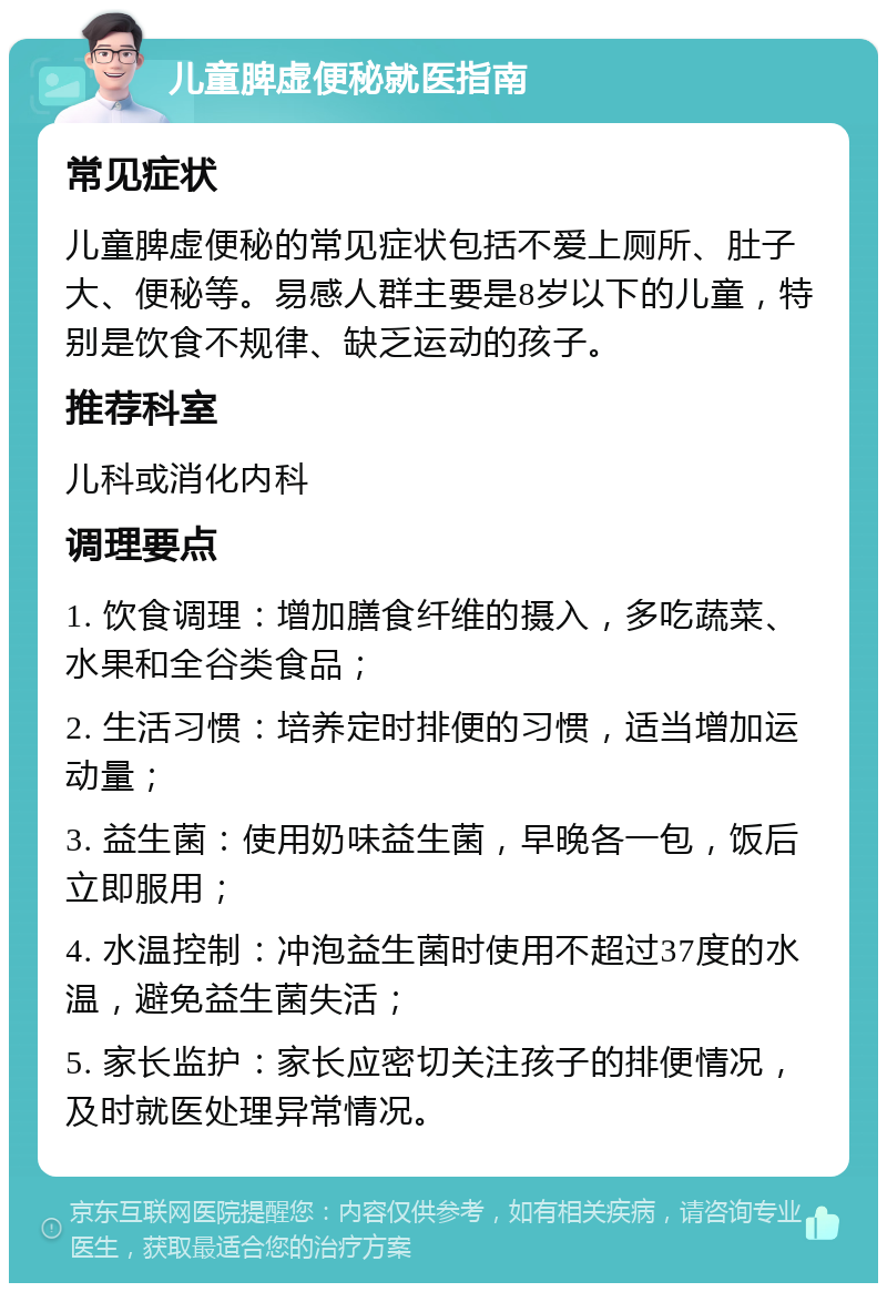 儿童脾虚便秘就医指南 常见症状 儿童脾虚便秘的常见症状包括不爱上厕所、肚子大、便秘等。易感人群主要是8岁以下的儿童，特别是饮食不规律、缺乏运动的孩子。 推荐科室 儿科或消化内科 调理要点 1. 饮食调理：增加膳食纤维的摄入，多吃蔬菜、水果和全谷类食品； 2. 生活习惯：培养定时排便的习惯，适当增加运动量； 3. 益生菌：使用奶味益生菌，早晚各一包，饭后立即服用； 4. 水温控制：冲泡益生菌时使用不超过37度的水温，避免益生菌失活； 5. 家长监护：家长应密切关注孩子的排便情况，及时就医处理异常情况。