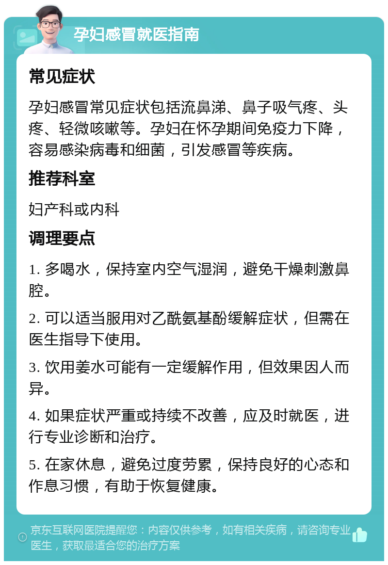 孕妇感冒就医指南 常见症状 孕妇感冒常见症状包括流鼻涕、鼻子吸气疼、头疼、轻微咳嗽等。孕妇在怀孕期间免疫力下降，容易感染病毒和细菌，引发感冒等疾病。 推荐科室 妇产科或内科 调理要点 1. 多喝水，保持室内空气湿润，避免干燥刺激鼻腔。 2. 可以适当服用对乙酰氨基酚缓解症状，但需在医生指导下使用。 3. 饮用姜水可能有一定缓解作用，但效果因人而异。 4. 如果症状严重或持续不改善，应及时就医，进行专业诊断和治疗。 5. 在家休息，避免过度劳累，保持良好的心态和作息习惯，有助于恢复健康。