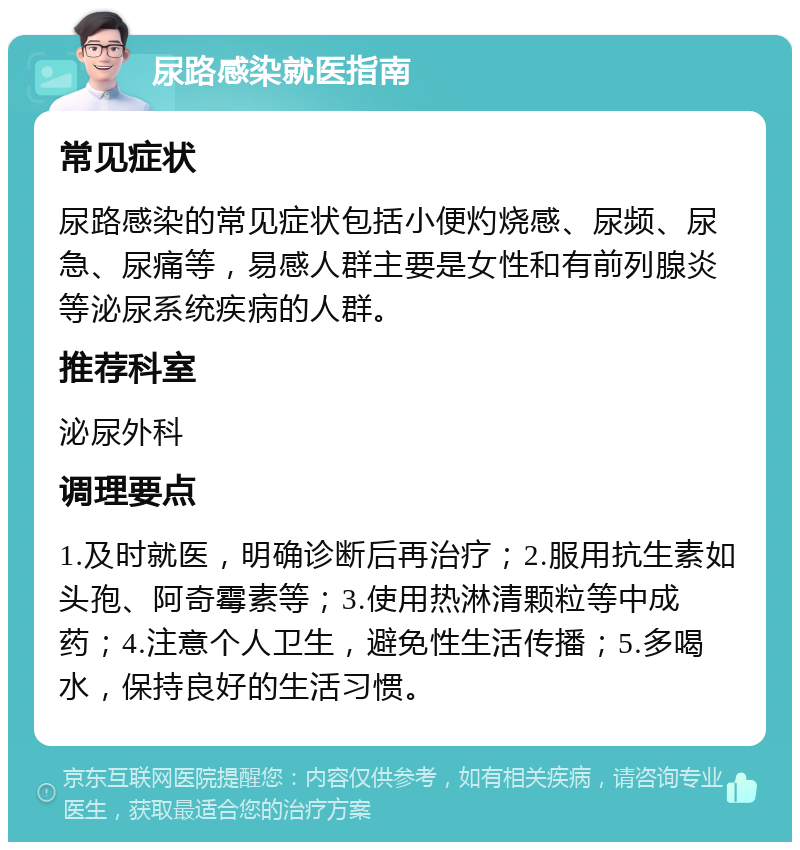 尿路感染就医指南 常见症状 尿路感染的常见症状包括小便灼烧感、尿频、尿急、尿痛等，易感人群主要是女性和有前列腺炎等泌尿系统疾病的人群。 推荐科室 泌尿外科 调理要点 1.及时就医，明确诊断后再治疗；2.服用抗生素如头孢、阿奇霉素等；3.使用热淋清颗粒等中成药；4.注意个人卫生，避免性生活传播；5.多喝水，保持良好的生活习惯。