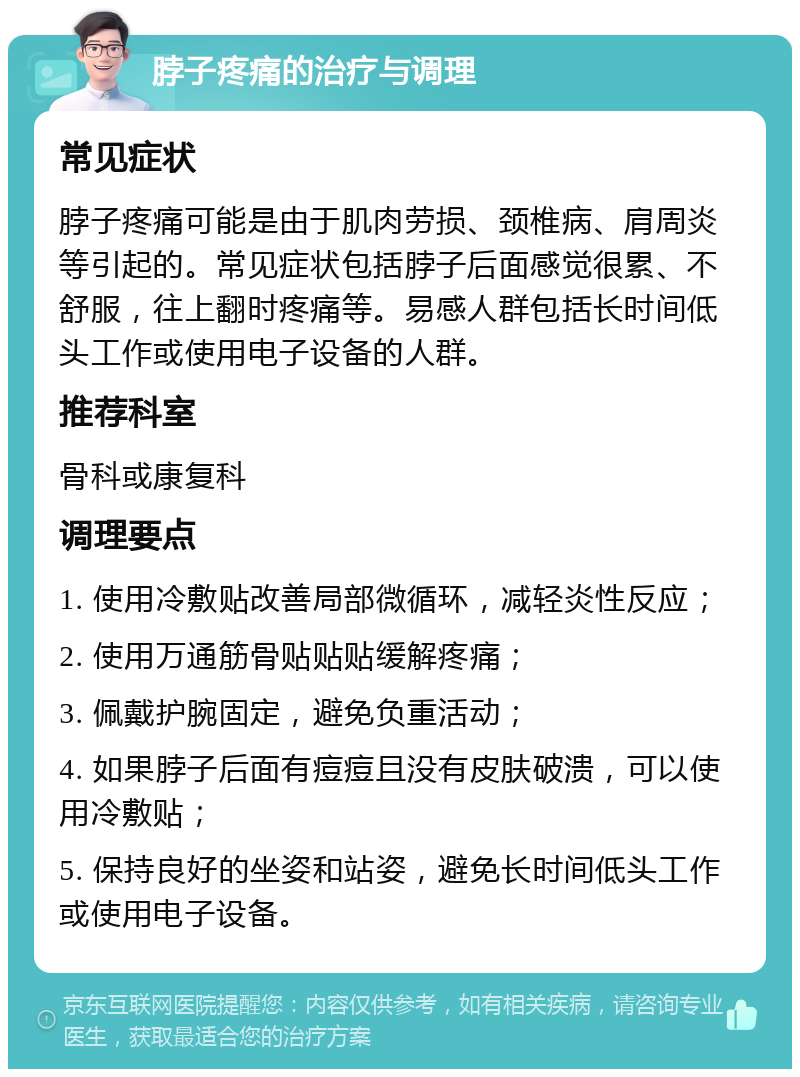 脖子疼痛的治疗与调理 常见症状 脖子疼痛可能是由于肌肉劳损、颈椎病、肩周炎等引起的。常见症状包括脖子后面感觉很累、不舒服，往上翻时疼痛等。易感人群包括长时间低头工作或使用电子设备的人群。 推荐科室 骨科或康复科 调理要点 1. 使用冷敷贴改善局部微循环，减轻炎性反应； 2. 使用万通筋骨贴贴贴缓解疼痛； 3. 佩戴护腕固定，避免负重活动； 4. 如果脖子后面有痘痘且没有皮肤破溃，可以使用冷敷贴； 5. 保持良好的坐姿和站姿，避免长时间低头工作或使用电子设备。