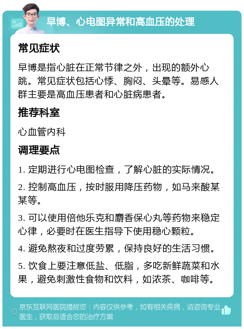 早博、心电图异常和高血压的处理 常见症状 早博是指心脏在正常节律之外，出现的额外心跳。常见症状包括心悸、胸闷、头晕等。易感人群主要是高血压患者和心脏病患者。 推荐科室 心血管内科 调理要点 1. 定期进行心电图检查，了解心脏的实际情况。 2. 控制高血压，按时服用降压药物，如马来酸某某等。 3. 可以使用倍他乐克和麝香保心丸等药物来稳定心律，必要时在医生指导下使用稳心颗粒。 4. 避免熬夜和过度劳累，保持良好的生活习惯。 5. 饮食上要注意低盐、低脂，多吃新鲜蔬菜和水果，避免刺激性食物和饮料，如浓茶、咖啡等。