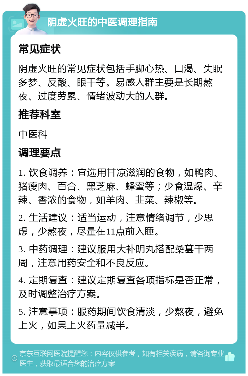 阴虚火旺的中医调理指南 常见症状 阴虚火旺的常见症状包括手脚心热、口渴、失眠多梦、反酸、眼干等。易感人群主要是长期熬夜、过度劳累、情绪波动大的人群。 推荐科室 中医科 调理要点 1. 饮食调养：宜选用甘凉滋润的食物，如鸭肉、猪瘦肉、百合、黑芝麻、蜂蜜等；少食温燥、辛辣、香浓的食物，如羊肉、韭菜、辣椒等。 2. 生活建议：适当运动，注意情绪调节，少思虑，少熬夜，尽量在11点前入睡。 3. 中药调理：建议服用大补阴丸搭配桑葚干两周，注意用药安全和不良反应。 4. 定期复查：建议定期复查各项指标是否正常，及时调整治疗方案。 5. 注意事项：服药期间饮食清淡，少熬夜，避免上火，如果上火药量减半。