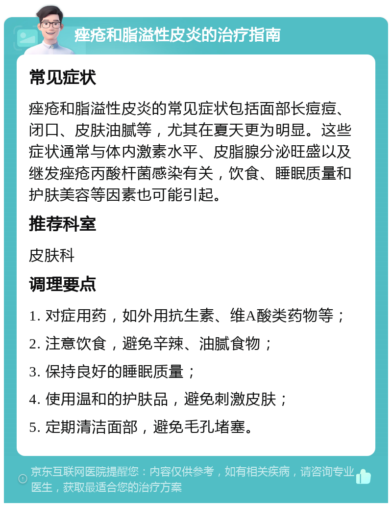 痤疮和脂溢性皮炎的治疗指南 常见症状 痤疮和脂溢性皮炎的常见症状包括面部长痘痘、闭口、皮肤油腻等，尤其在夏天更为明显。这些症状通常与体内激素水平、皮脂腺分泌旺盛以及继发痤疮丙酸杆菌感染有关，饮食、睡眠质量和护肤美容等因素也可能引起。 推荐科室 皮肤科 调理要点 1. 对症用药，如外用抗生素、维A酸类药物等； 2. 注意饮食，避免辛辣、油腻食物； 3. 保持良好的睡眠质量； 4. 使用温和的护肤品，避免刺激皮肤； 5. 定期清洁面部，避免毛孔堵塞。