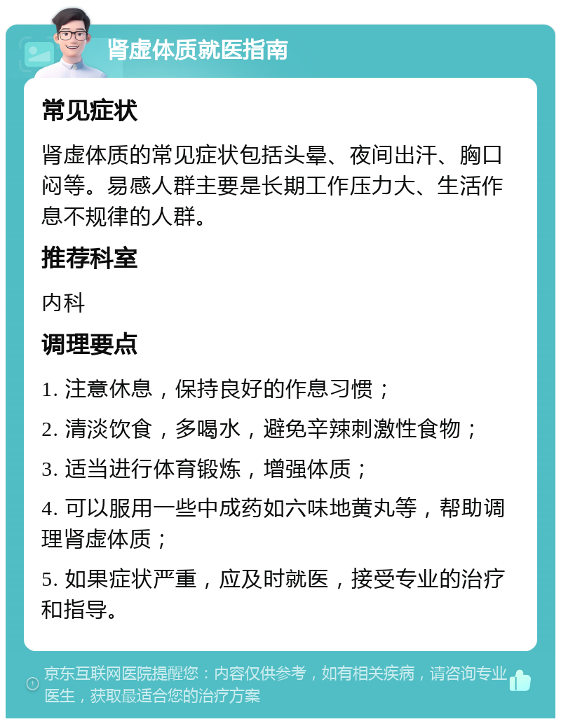 肾虚体质就医指南 常见症状 肾虚体质的常见症状包括头晕、夜间出汗、胸口闷等。易感人群主要是长期工作压力大、生活作息不规律的人群。 推荐科室 内科 调理要点 1. 注意休息，保持良好的作息习惯； 2. 清淡饮食，多喝水，避免辛辣刺激性食物； 3. 适当进行体育锻炼，增强体质； 4. 可以服用一些中成药如六味地黄丸等，帮助调理肾虚体质； 5. 如果症状严重，应及时就医，接受专业的治疗和指导。