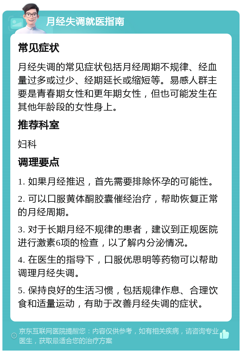 月经失调就医指南 常见症状 月经失调的常见症状包括月经周期不规律、经血量过多或过少、经期延长或缩短等。易感人群主要是青春期女性和更年期女性，但也可能发生在其他年龄段的女性身上。 推荐科室 妇科 调理要点 1. 如果月经推迟，首先需要排除怀孕的可能性。 2. 可以口服黄体酮胶囊催经治疗，帮助恢复正常的月经周期。 3. 对于长期月经不规律的患者，建议到正规医院进行激素6项的检查，以了解内分泌情况。 4. 在医生的指导下，口服优思明等药物可以帮助调理月经失调。 5. 保持良好的生活习惯，包括规律作息、合理饮食和适量运动，有助于改善月经失调的症状。