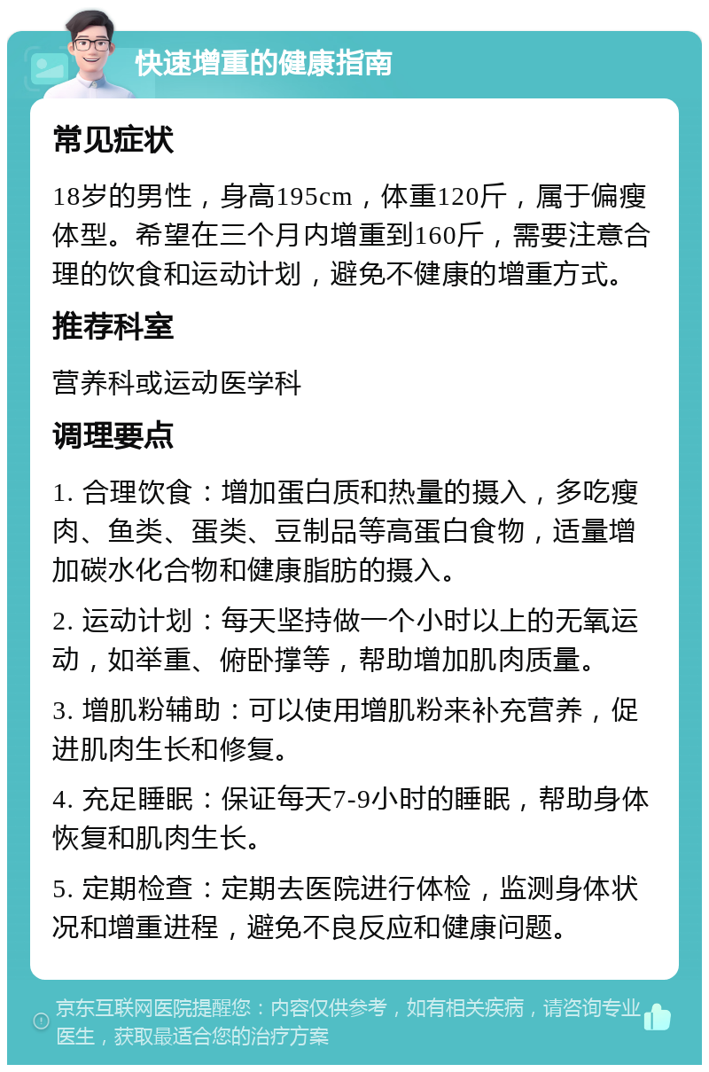 快速增重的健康指南 常见症状 18岁的男性，身高195cm，体重120斤，属于偏瘦体型。希望在三个月内增重到160斤，需要注意合理的饮食和运动计划，避免不健康的增重方式。 推荐科室 营养科或运动医学科 调理要点 1. 合理饮食：增加蛋白质和热量的摄入，多吃瘦肉、鱼类、蛋类、豆制品等高蛋白食物，适量增加碳水化合物和健康脂肪的摄入。 2. 运动计划：每天坚持做一个小时以上的无氧运动，如举重、俯卧撑等，帮助增加肌肉质量。 3. 增肌粉辅助：可以使用增肌粉来补充营养，促进肌肉生长和修复。 4. 充足睡眠：保证每天7-9小时的睡眠，帮助身体恢复和肌肉生长。 5. 定期检查：定期去医院进行体检，监测身体状况和增重进程，避免不良反应和健康问题。