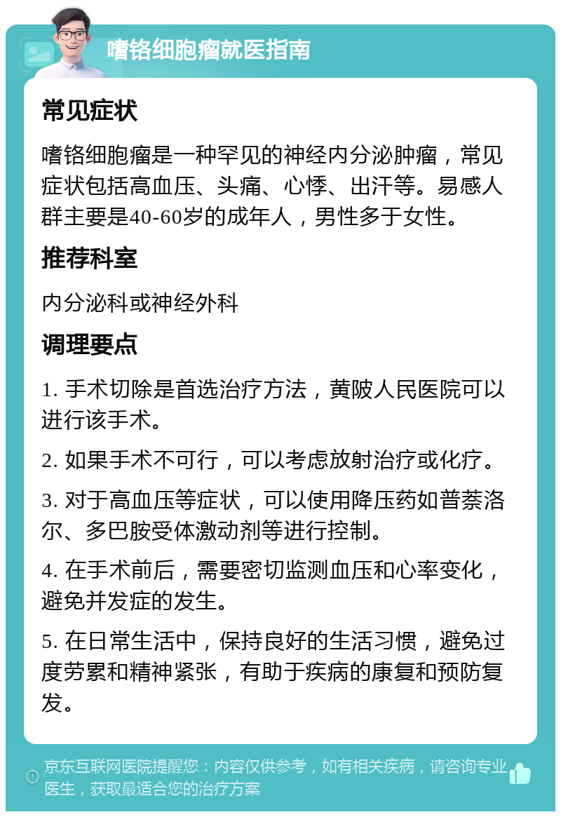 嗜铬细胞瘤就医指南 常见症状 嗜铬细胞瘤是一种罕见的神经内分泌肿瘤，常见症状包括高血压、头痛、心悸、出汗等。易感人群主要是40-60岁的成年人，男性多于女性。 推荐科室 内分泌科或神经外科 调理要点 1. 手术切除是首选治疗方法，黄陂人民医院可以进行该手术。 2. 如果手术不可行，可以考虑放射治疗或化疗。 3. 对于高血压等症状，可以使用降压药如普萘洛尔、多巴胺受体激动剂等进行控制。 4. 在手术前后，需要密切监测血压和心率变化，避免并发症的发生。 5. 在日常生活中，保持良好的生活习惯，避免过度劳累和精神紧张，有助于疾病的康复和预防复发。