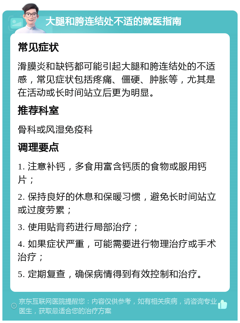 大腿和胯连结处不适的就医指南 常见症状 滑膜炎和缺钙都可能引起大腿和胯连结处的不适感，常见症状包括疼痛、僵硬、肿胀等，尤其是在活动或长时间站立后更为明显。 推荐科室 骨科或风湿免疫科 调理要点 1. 注意补钙，多食用富含钙质的食物或服用钙片； 2. 保持良好的休息和保暖习惯，避免长时间站立或过度劳累； 3. 使用贴膏药进行局部治疗； 4. 如果症状严重，可能需要进行物理治疗或手术治疗； 5. 定期复查，确保病情得到有效控制和治疗。