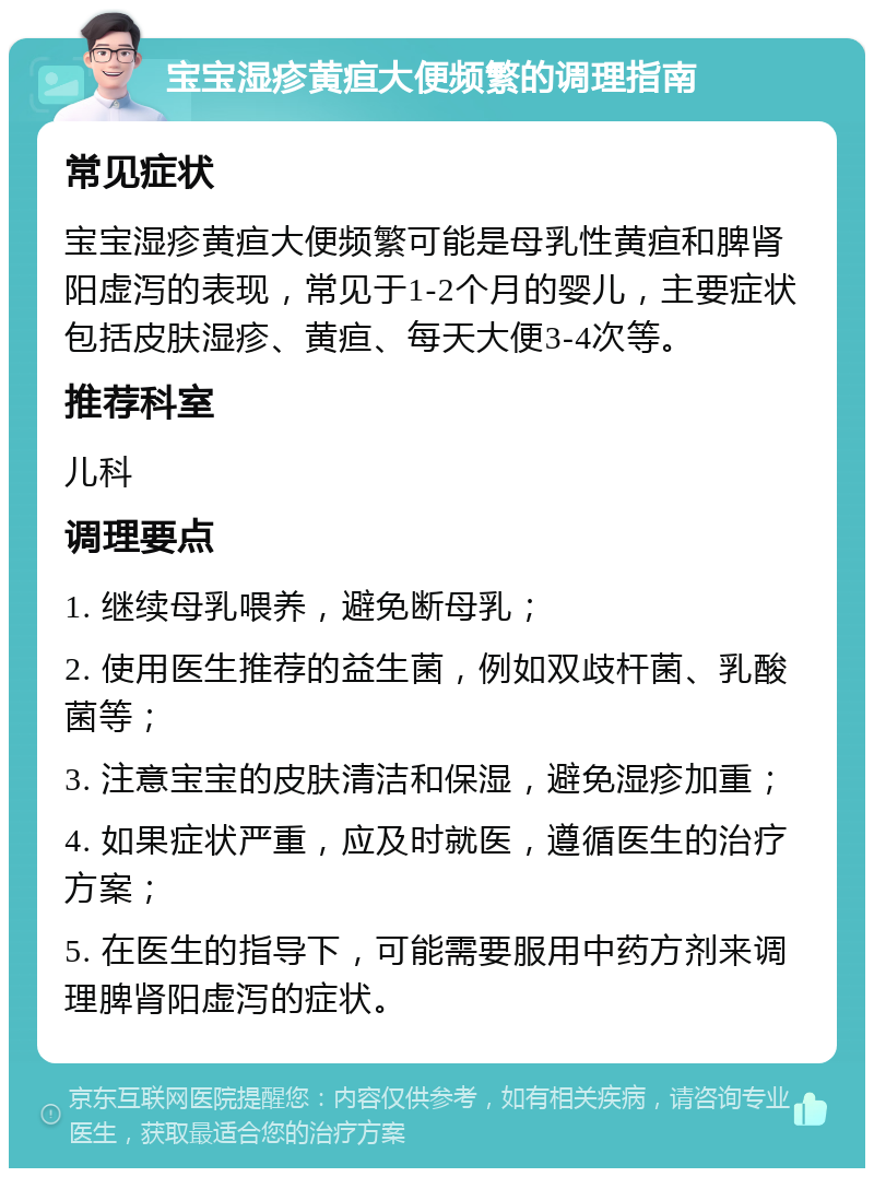 宝宝湿疹黄疸大便频繁的调理指南 常见症状 宝宝湿疹黄疸大便频繁可能是母乳性黄疸和脾肾阳虚泻的表现，常见于1-2个月的婴儿，主要症状包括皮肤湿疹、黄疸、每天大便3-4次等。 推荐科室 儿科 调理要点 1. 继续母乳喂养，避免断母乳； 2. 使用医生推荐的益生菌，例如双歧杆菌、乳酸菌等； 3. 注意宝宝的皮肤清洁和保湿，避免湿疹加重； 4. 如果症状严重，应及时就医，遵循医生的治疗方案； 5. 在医生的指导下，可能需要服用中药方剂来调理脾肾阳虚泻的症状。