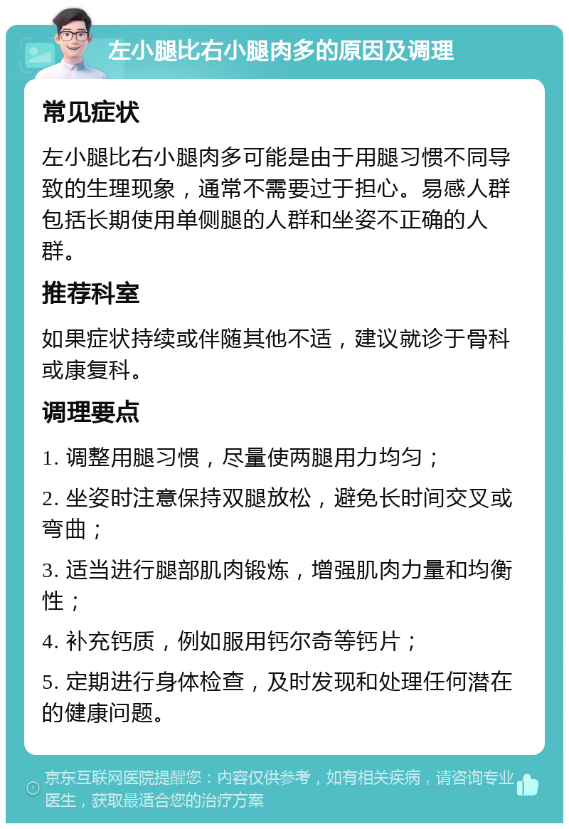 左小腿比右小腿肉多的原因及调理 常见症状 左小腿比右小腿肉多可能是由于用腿习惯不同导致的生理现象，通常不需要过于担心。易感人群包括长期使用单侧腿的人群和坐姿不正确的人群。 推荐科室 如果症状持续或伴随其他不适，建议就诊于骨科或康复科。 调理要点 1. 调整用腿习惯，尽量使两腿用力均匀； 2. 坐姿时注意保持双腿放松，避免长时间交叉或弯曲； 3. 适当进行腿部肌肉锻炼，增强肌肉力量和均衡性； 4. 补充钙质，例如服用钙尔奇等钙片； 5. 定期进行身体检查，及时发现和处理任何潜在的健康问题。