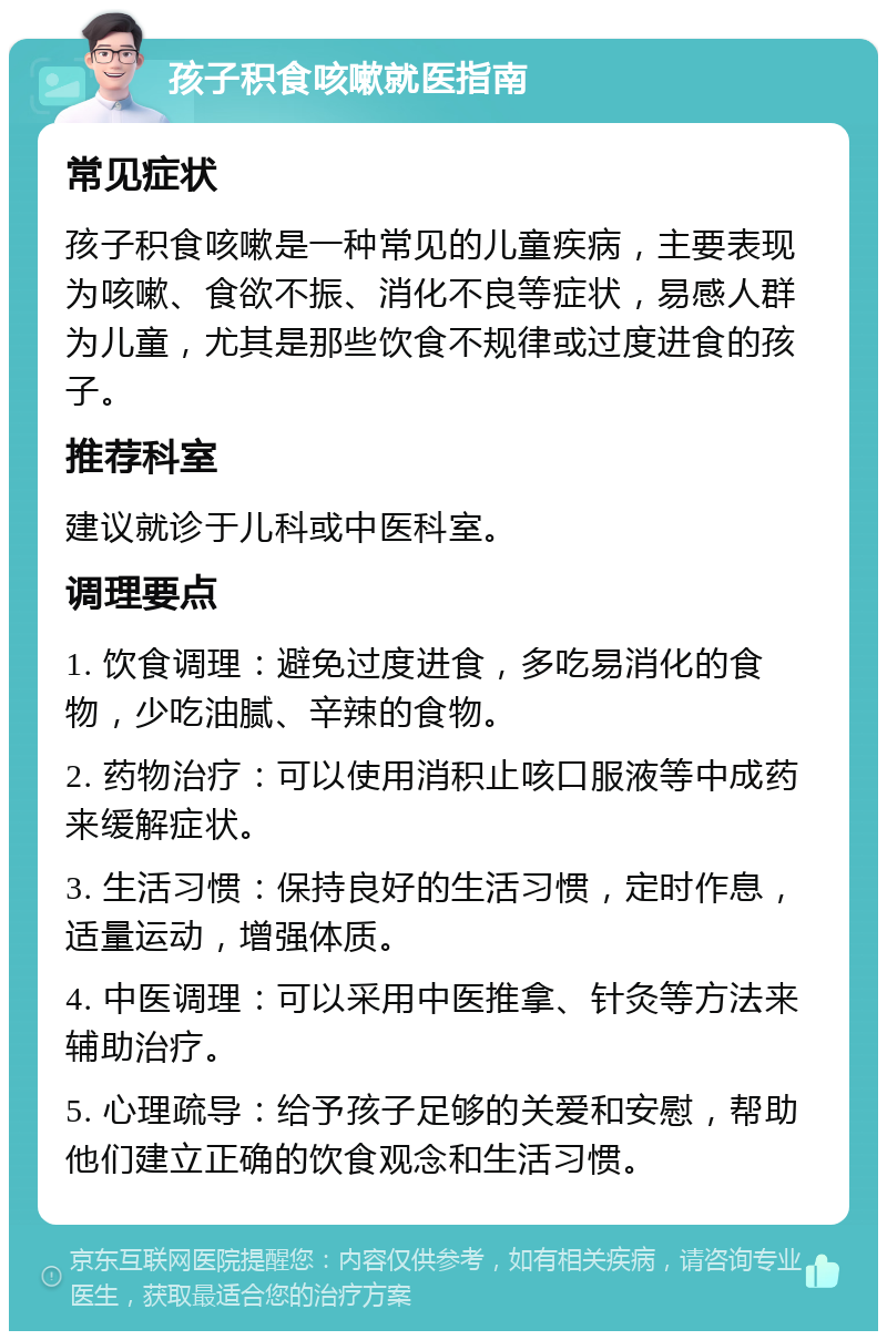 孩子积食咳嗽就医指南 常见症状 孩子积食咳嗽是一种常见的儿童疾病，主要表现为咳嗽、食欲不振、消化不良等症状，易感人群为儿童，尤其是那些饮食不规律或过度进食的孩子。 推荐科室 建议就诊于儿科或中医科室。 调理要点 1. 饮食调理：避免过度进食，多吃易消化的食物，少吃油腻、辛辣的食物。 2. 药物治疗：可以使用消积止咳口服液等中成药来缓解症状。 3. 生活习惯：保持良好的生活习惯，定时作息，适量运动，增强体质。 4. 中医调理：可以采用中医推拿、针灸等方法来辅助治疗。 5. 心理疏导：给予孩子足够的关爱和安慰，帮助他们建立正确的饮食观念和生活习惯。