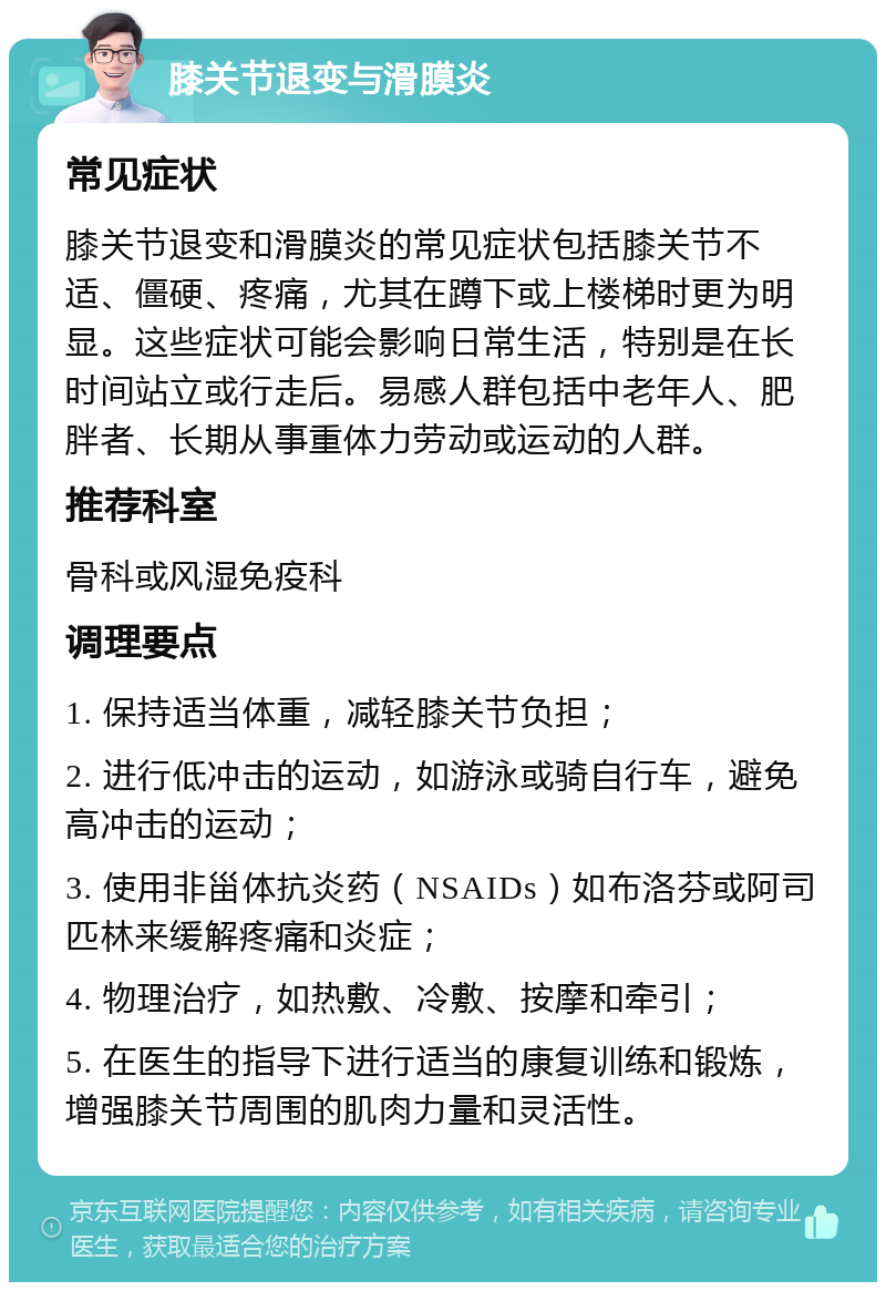 膝关节退变与滑膜炎 常见症状 膝关节退变和滑膜炎的常见症状包括膝关节不适、僵硬、疼痛，尤其在蹲下或上楼梯时更为明显。这些症状可能会影响日常生活，特别是在长时间站立或行走后。易感人群包括中老年人、肥胖者、长期从事重体力劳动或运动的人群。 推荐科室 骨科或风湿免疫科 调理要点 1. 保持适当体重，减轻膝关节负担； 2. 进行低冲击的运动，如游泳或骑自行车，避免高冲击的运动； 3. 使用非甾体抗炎药（NSAIDs）如布洛芬或阿司匹林来缓解疼痛和炎症； 4. 物理治疗，如热敷、冷敷、按摩和牵引； 5. 在医生的指导下进行适当的康复训练和锻炼，增强膝关节周围的肌肉力量和灵活性。