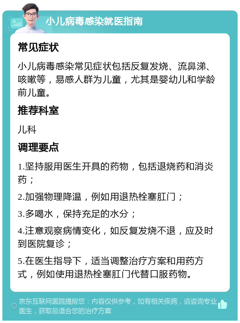 小儿病毒感染就医指南 常见症状 小儿病毒感染常见症状包括反复发烧、流鼻涕、咳嗽等，易感人群为儿童，尤其是婴幼儿和学龄前儿童。 推荐科室 儿科 调理要点 1.坚持服用医生开具的药物，包括退烧药和消炎药； 2.加强物理降温，例如用退热栓塞肛门； 3.多喝水，保持充足的水分； 4.注意观察病情变化，如反复发烧不退，应及时到医院复诊； 5.在医生指导下，适当调整治疗方案和用药方式，例如使用退热栓塞肛门代替口服药物。