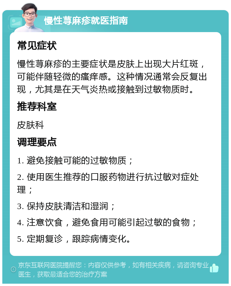 慢性荨麻疹就医指南 常见症状 慢性荨麻疹的主要症状是皮肤上出现大片红斑，可能伴随轻微的瘙痒感。这种情况通常会反复出现，尤其是在天气炎热或接触到过敏物质时。 推荐科室 皮肤科 调理要点 1. 避免接触可能的过敏物质； 2. 使用医生推荐的口服药物进行抗过敏对症处理； 3. 保持皮肤清洁和湿润； 4. 注意饮食，避免食用可能引起过敏的食物； 5. 定期复诊，跟踪病情变化。