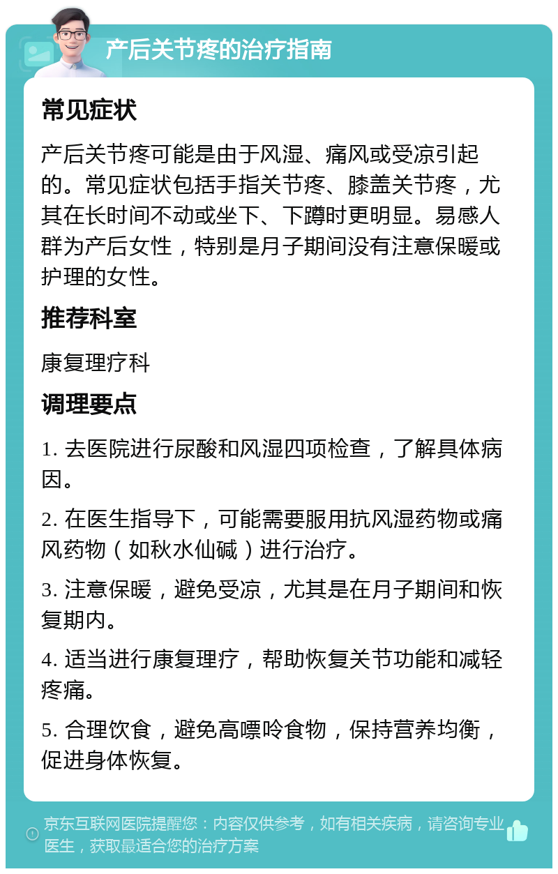 产后关节疼的治疗指南 常见症状 产后关节疼可能是由于风湿、痛风或受凉引起的。常见症状包括手指关节疼、膝盖关节疼，尤其在长时间不动或坐下、下蹲时更明显。易感人群为产后女性，特别是月子期间没有注意保暖或护理的女性。 推荐科室 康复理疗科 调理要点 1. 去医院进行尿酸和风湿四项检查，了解具体病因。 2. 在医生指导下，可能需要服用抗风湿药物或痛风药物（如秋水仙碱）进行治疗。 3. 注意保暖，避免受凉，尤其是在月子期间和恢复期内。 4. 适当进行康复理疗，帮助恢复关节功能和减轻疼痛。 5. 合理饮食，避免高嘌呤食物，保持营养均衡，促进身体恢复。