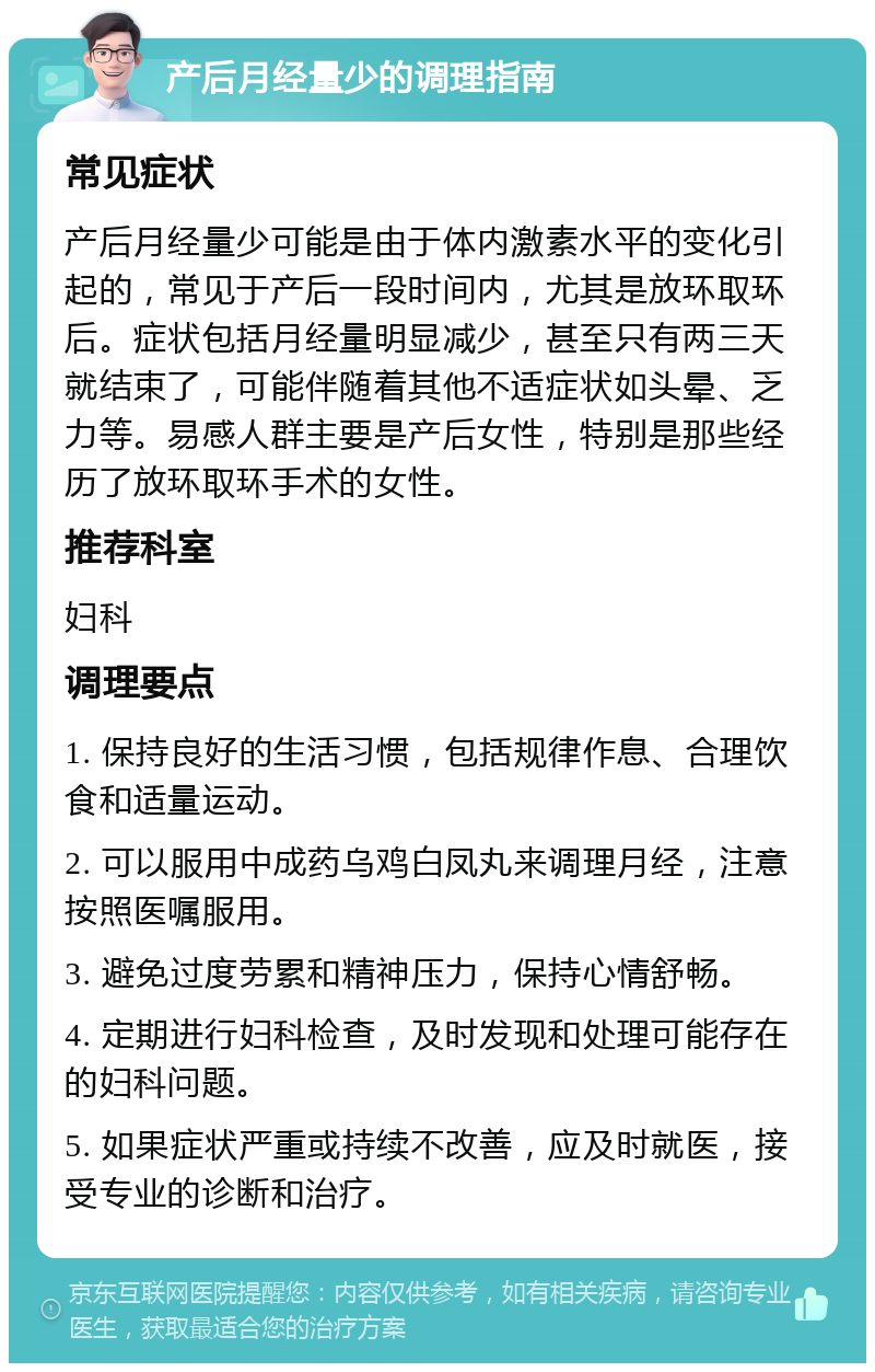 产后月经量少的调理指南 常见症状 产后月经量少可能是由于体内激素水平的变化引起的，常见于产后一段时间内，尤其是放环取环后。症状包括月经量明显减少，甚至只有两三天就结束了，可能伴随着其他不适症状如头晕、乏力等。易感人群主要是产后女性，特别是那些经历了放环取环手术的女性。 推荐科室 妇科 调理要点 1. 保持良好的生活习惯，包括规律作息、合理饮食和适量运动。 2. 可以服用中成药乌鸡白凤丸来调理月经，注意按照医嘱服用。 3. 避免过度劳累和精神压力，保持心情舒畅。 4. 定期进行妇科检查，及时发现和处理可能存在的妇科问题。 5. 如果症状严重或持续不改善，应及时就医，接受专业的诊断和治疗。