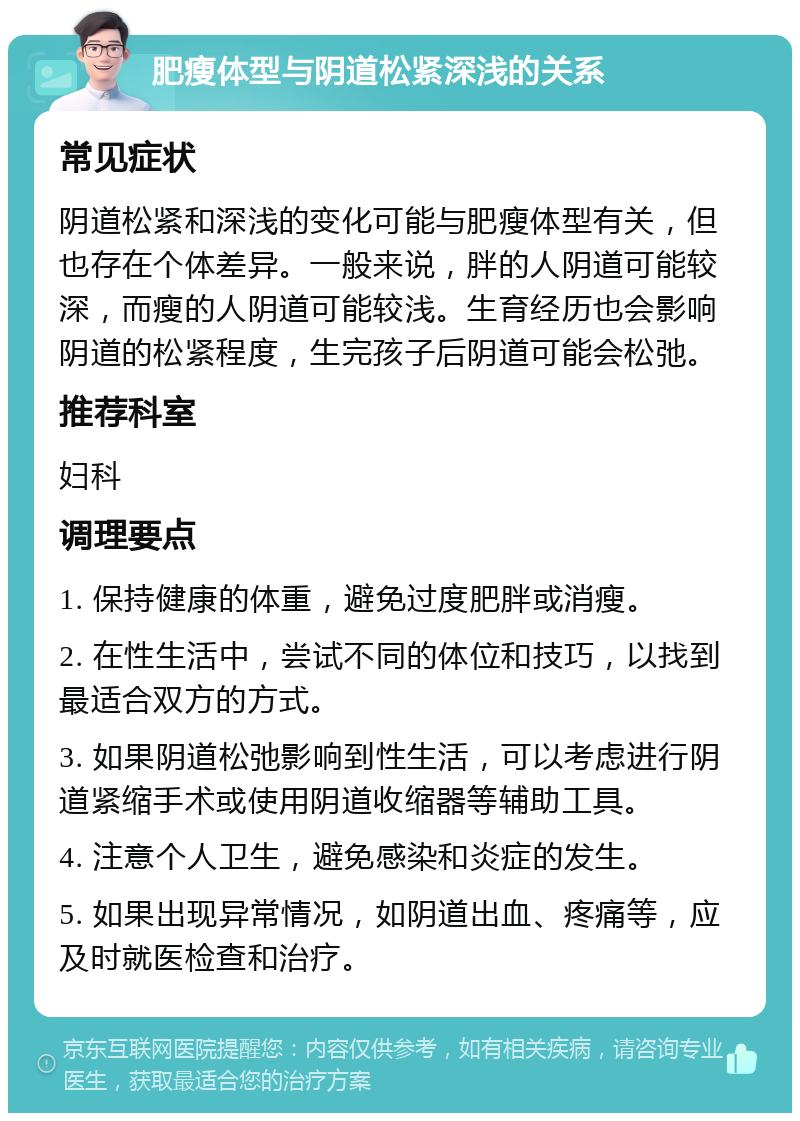 肥瘦体型与阴道松紧深浅的关系 常见症状 阴道松紧和深浅的变化可能与肥瘦体型有关，但也存在个体差异。一般来说，胖的人阴道可能较深，而瘦的人阴道可能较浅。生育经历也会影响阴道的松紧程度，生完孩子后阴道可能会松弛。 推荐科室 妇科 调理要点 1. 保持健康的体重，避免过度肥胖或消瘦。 2. 在性生活中，尝试不同的体位和技巧，以找到最适合双方的方式。 3. 如果阴道松弛影响到性生活，可以考虑进行阴道紧缩手术或使用阴道收缩器等辅助工具。 4. 注意个人卫生，避免感染和炎症的发生。 5. 如果出现异常情况，如阴道出血、疼痛等，应及时就医检查和治疗。