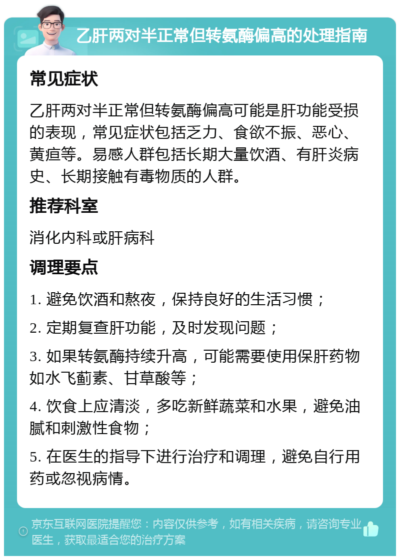 乙肝两对半正常但转氨酶偏高的处理指南 常见症状 乙肝两对半正常但转氨酶偏高可能是肝功能受损的表现，常见症状包括乏力、食欲不振、恶心、黄疸等。易感人群包括长期大量饮酒、有肝炎病史、长期接触有毒物质的人群。 推荐科室 消化内科或肝病科 调理要点 1. 避免饮酒和熬夜，保持良好的生活习惯； 2. 定期复查肝功能，及时发现问题； 3. 如果转氨酶持续升高，可能需要使用保肝药物如水飞蓟素、甘草酸等； 4. 饮食上应清淡，多吃新鲜蔬菜和水果，避免油腻和刺激性食物； 5. 在医生的指导下进行治疗和调理，避免自行用药或忽视病情。