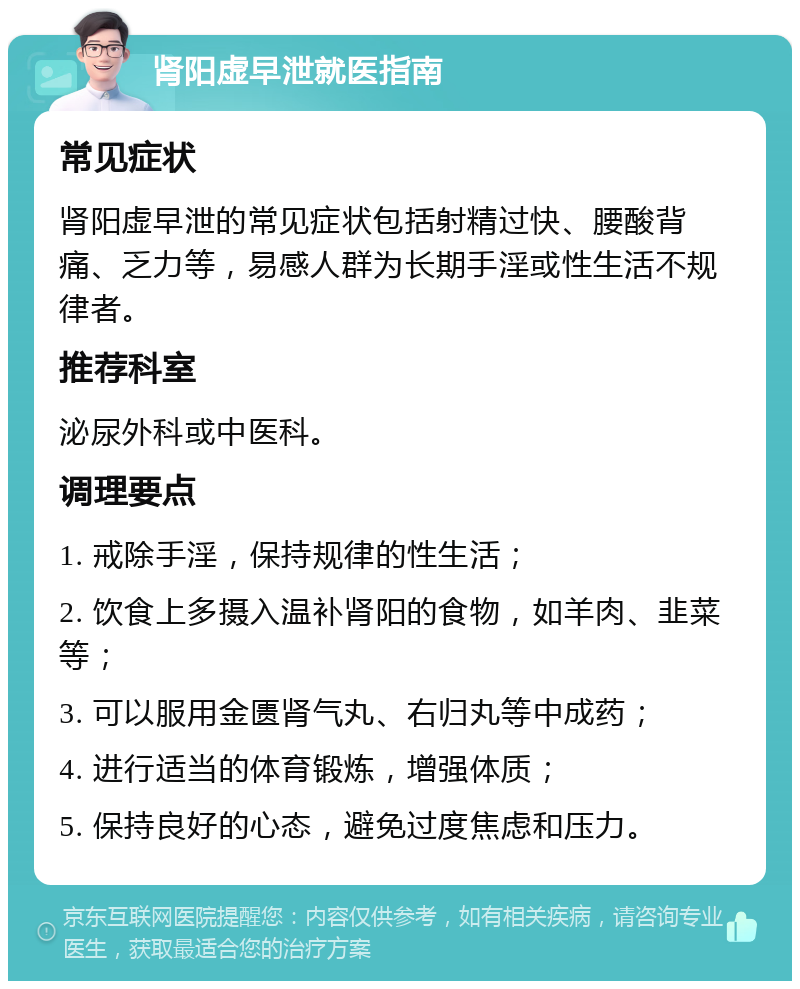 肾阳虚早泄就医指南 常见症状 肾阳虚早泄的常见症状包括射精过快、腰酸背痛、乏力等，易感人群为长期手淫或性生活不规律者。 推荐科室 泌尿外科或中医科。 调理要点 1. 戒除手淫，保持规律的性生活； 2. 饮食上多摄入温补肾阳的食物，如羊肉、韭菜等； 3. 可以服用金匮肾气丸、右归丸等中成药； 4. 进行适当的体育锻炼，增强体质； 5. 保持良好的心态，避免过度焦虑和压力。