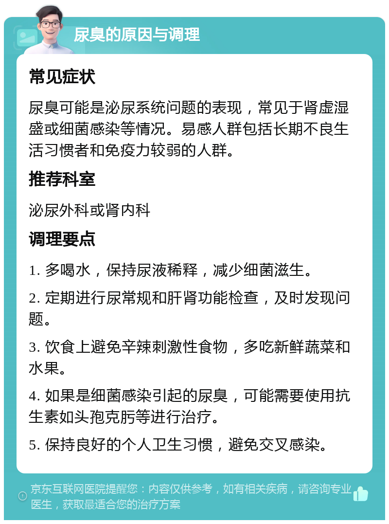 尿臭的原因与调理 常见症状 尿臭可能是泌尿系统问题的表现，常见于肾虚湿盛或细菌感染等情况。易感人群包括长期不良生活习惯者和免疫力较弱的人群。 推荐科室 泌尿外科或肾内科 调理要点 1. 多喝水，保持尿液稀释，减少细菌滋生。 2. 定期进行尿常规和肝肾功能检查，及时发现问题。 3. 饮食上避免辛辣刺激性食物，多吃新鲜蔬菜和水果。 4. 如果是细菌感染引起的尿臭，可能需要使用抗生素如头孢克肟等进行治疗。 5. 保持良好的个人卫生习惯，避免交叉感染。