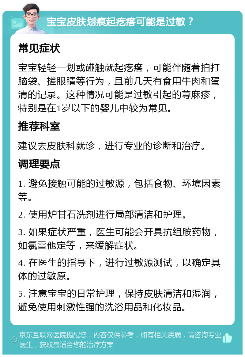 宝宝皮肤划痕起疙瘩可能是过敏？ 常见症状 宝宝轻轻一划或碰触就起疙瘩，可能伴随着拍打脑袋、搓眼睛等行为，且前几天有食用牛肉和蛋清的记录。这种情况可能是过敏引起的荨麻疹，特别是在1岁以下的婴儿中较为常见。 推荐科室 建议去皮肤科就诊，进行专业的诊断和治疗。 调理要点 1. 避免接触可能的过敏源，包括食物、环境因素等。 2. 使用炉甘石洗剂进行局部清洁和护理。 3. 如果症状严重，医生可能会开具抗组胺药物，如氯雷他定等，来缓解症状。 4. 在医生的指导下，进行过敏源测试，以确定具体的过敏原。 5. 注意宝宝的日常护理，保持皮肤清洁和湿润，避免使用刺激性强的洗浴用品和化妆品。