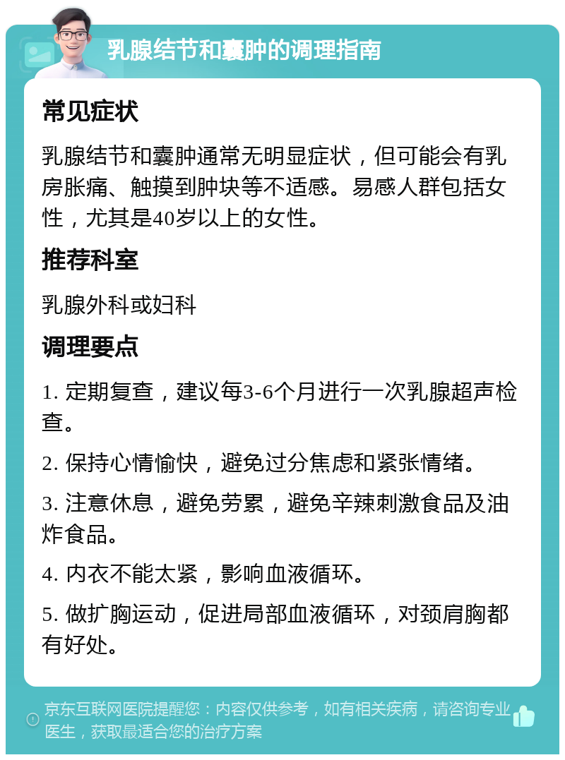 乳腺结节和囊肿的调理指南 常见症状 乳腺结节和囊肿通常无明显症状，但可能会有乳房胀痛、触摸到肿块等不适感。易感人群包括女性，尤其是40岁以上的女性。 推荐科室 乳腺外科或妇科 调理要点 1. 定期复查，建议每3-6个月进行一次乳腺超声检查。 2. 保持心情愉快，避免过分焦虑和紧张情绪。 3. 注意休息，避免劳累，避免辛辣刺激食品及油炸食品。 4. 内衣不能太紧，影响血液循环。 5. 做扩胸运动，促进局部血液循环，对颈肩胸都有好处。