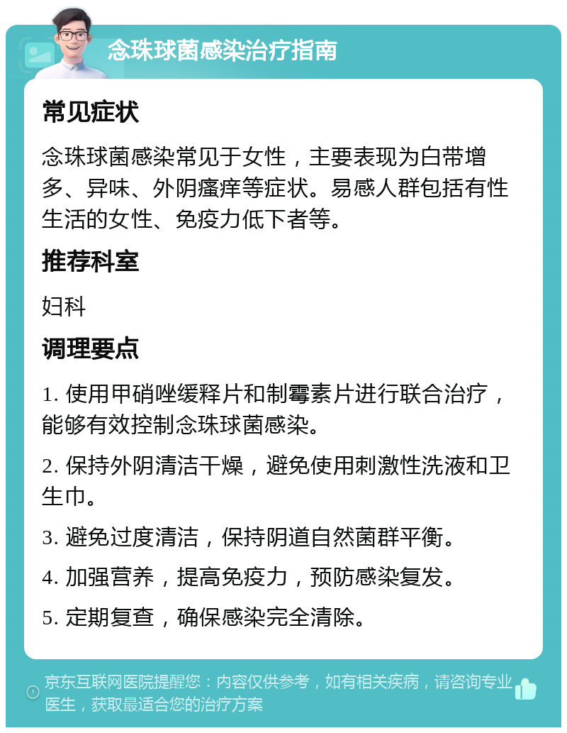 念珠球菌感染治疗指南 常见症状 念珠球菌感染常见于女性，主要表现为白带增多、异味、外阴瘙痒等症状。易感人群包括有性生活的女性、免疫力低下者等。 推荐科室 妇科 调理要点 1. 使用甲硝唑缓释片和制霉素片进行联合治疗，能够有效控制念珠球菌感染。 2. 保持外阴清洁干燥，避免使用刺激性洗液和卫生巾。 3. 避免过度清洁，保持阴道自然菌群平衡。 4. 加强营养，提高免疫力，预防感染复发。 5. 定期复查，确保感染完全清除。