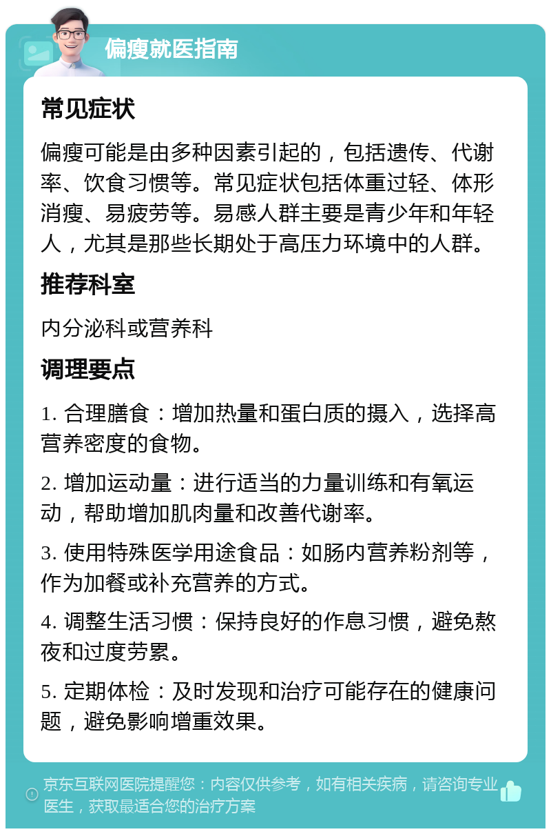 偏瘦就医指南 常见症状 偏瘦可能是由多种因素引起的，包括遗传、代谢率、饮食习惯等。常见症状包括体重过轻、体形消瘦、易疲劳等。易感人群主要是青少年和年轻人，尤其是那些长期处于高压力环境中的人群。 推荐科室 内分泌科或营养科 调理要点 1. 合理膳食：增加热量和蛋白质的摄入，选择高营养密度的食物。 2. 增加运动量：进行适当的力量训练和有氧运动，帮助增加肌肉量和改善代谢率。 3. 使用特殊医学用途食品：如肠内营养粉剂等，作为加餐或补充营养的方式。 4. 调整生活习惯：保持良好的作息习惯，避免熬夜和过度劳累。 5. 定期体检：及时发现和治疗可能存在的健康问题，避免影响增重效果。