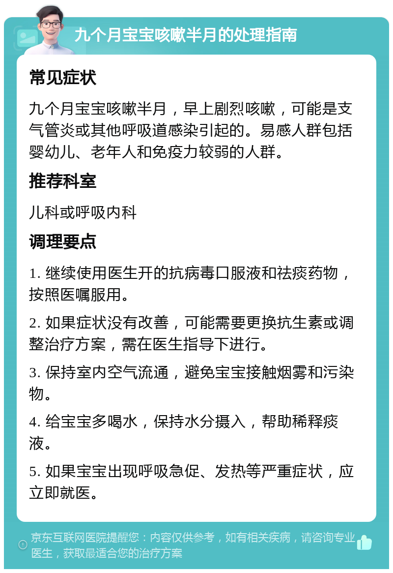 九个月宝宝咳嗽半月的处理指南 常见症状 九个月宝宝咳嗽半月，早上剧烈咳嗽，可能是支气管炎或其他呼吸道感染引起的。易感人群包括婴幼儿、老年人和免疫力较弱的人群。 推荐科室 儿科或呼吸内科 调理要点 1. 继续使用医生开的抗病毒口服液和祛痰药物，按照医嘱服用。 2. 如果症状没有改善，可能需要更换抗生素或调整治疗方案，需在医生指导下进行。 3. 保持室内空气流通，避免宝宝接触烟雾和污染物。 4. 给宝宝多喝水，保持水分摄入，帮助稀释痰液。 5. 如果宝宝出现呼吸急促、发热等严重症状，应立即就医。