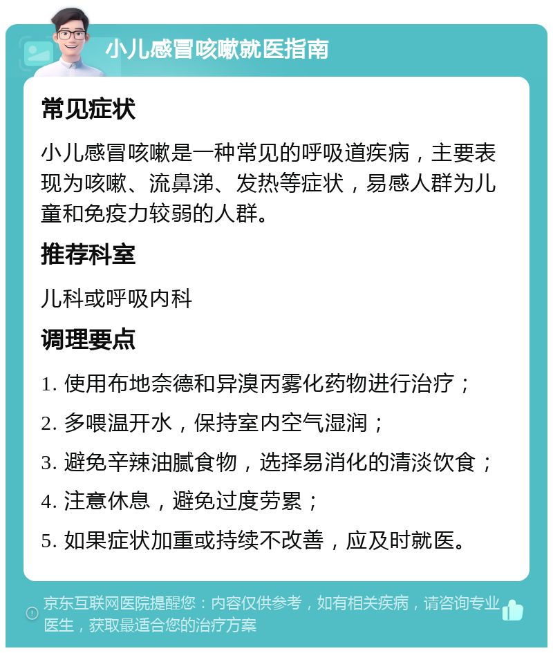 小儿感冒咳嗽就医指南 常见症状 小儿感冒咳嗽是一种常见的呼吸道疾病，主要表现为咳嗽、流鼻涕、发热等症状，易感人群为儿童和免疫力较弱的人群。 推荐科室 儿科或呼吸内科 调理要点 1. 使用布地奈德和异溴丙雾化药物进行治疗； 2. 多喂温开水，保持室内空气湿润； 3. 避免辛辣油腻食物，选择易消化的清淡饮食； 4. 注意休息，避免过度劳累； 5. 如果症状加重或持续不改善，应及时就医。