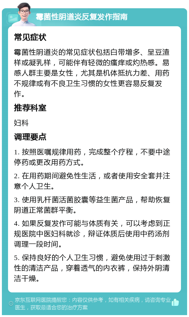 霉菌性阴道炎反复发作指南 常见症状 霉菌性阴道炎的常见症状包括白带增多、呈豆渣样或凝乳样，可能伴有轻微的瘙痒或灼热感。易感人群主要是女性，尤其是机体抵抗力差、用药不规律或有不良卫生习惯的女性更容易反复发作。 推荐科室 妇科 调理要点 1. 按照医嘱规律用药，完成整个疗程，不要中途停药或更改用药方式。 2. 在用药期间避免性生活，或者使用安全套并注意个人卫生。 3. 使用乳杆菌活菌胶囊等益生菌产品，帮助恢复阴道正常菌群平衡。 4. 如果反复发作可能与体质有关，可以考虑到正规医院中医妇科就诊，辩证体质后使用中药汤剂调理一段时间。 5. 保持良好的个人卫生习惯，避免使用过于刺激性的清洁产品，穿着透气的内衣裤，保持外阴清洁干燥。