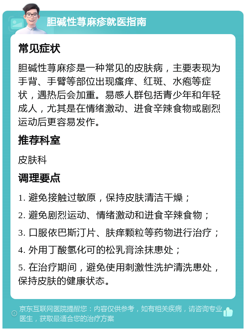 胆碱性荨麻疹就医指南 常见症状 胆碱性荨麻疹是一种常见的皮肤病，主要表现为手背、手臂等部位出现瘙痒、红斑、水疱等症状，遇热后会加重。易感人群包括青少年和年轻成人，尤其是在情绪激动、进食辛辣食物或剧烈运动后更容易发作。 推荐科室 皮肤科 调理要点 1. 避免接触过敏原，保持皮肤清洁干燥； 2. 避免剧烈运动、情绪激动和进食辛辣食物； 3. 口服依巴斯汀片、肤痒颗粒等药物进行治疗； 4. 外用丁酸氢化可的松乳膏涂抹患处； 5. 在治疗期间，避免使用刺激性洗护清洗患处，保持皮肤的健康状态。