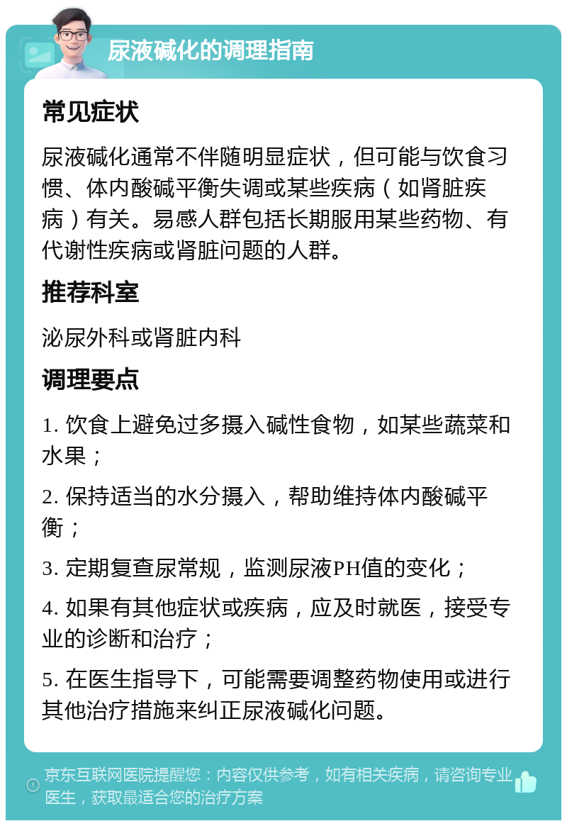 尿液碱化的调理指南 常见症状 尿液碱化通常不伴随明显症状，但可能与饮食习惯、体内酸碱平衡失调或某些疾病（如肾脏疾病）有关。易感人群包括长期服用某些药物、有代谢性疾病或肾脏问题的人群。 推荐科室 泌尿外科或肾脏内科 调理要点 1. 饮食上避免过多摄入碱性食物，如某些蔬菜和水果； 2. 保持适当的水分摄入，帮助维持体内酸碱平衡； 3. 定期复查尿常规，监测尿液PH值的变化； 4. 如果有其他症状或疾病，应及时就医，接受专业的诊断和治疗； 5. 在医生指导下，可能需要调整药物使用或进行其他治疗措施来纠正尿液碱化问题。