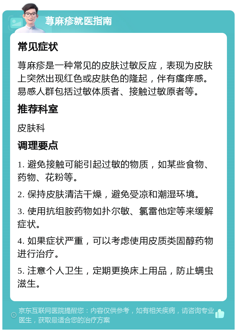 荨麻疹就医指南 常见症状 荨麻疹是一种常见的皮肤过敏反应，表现为皮肤上突然出现红色或皮肤色的隆起，伴有瘙痒感。易感人群包括过敏体质者、接触过敏原者等。 推荐科室 皮肤科 调理要点 1. 避免接触可能引起过敏的物质，如某些食物、药物、花粉等。 2. 保持皮肤清洁干燥，避免受凉和潮湿环境。 3. 使用抗组胺药物如扑尔敏、氯雷他定等来缓解症状。 4. 如果症状严重，可以考虑使用皮质类固醇药物进行治疗。 5. 注意个人卫生，定期更换床上用品，防止螨虫滋生。