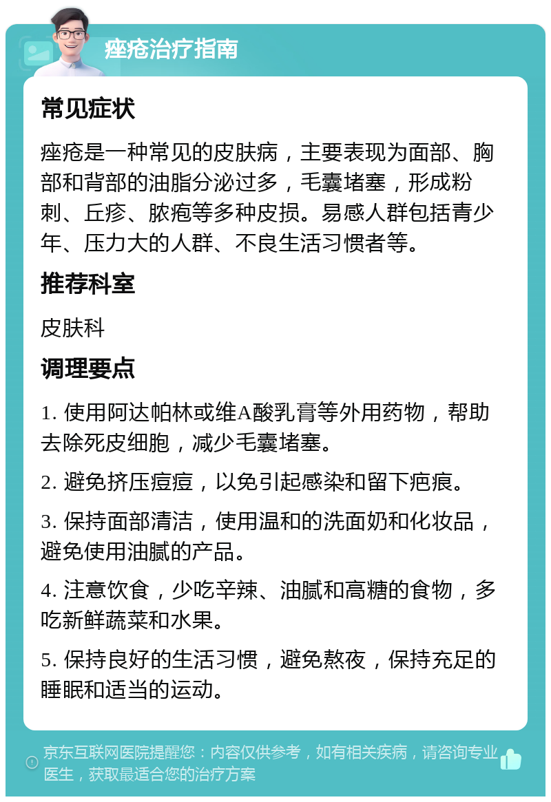 痤疮治疗指南 常见症状 痤疮是一种常见的皮肤病，主要表现为面部、胸部和背部的油脂分泌过多，毛囊堵塞，形成粉刺、丘疹、脓疱等多种皮损。易感人群包括青少年、压力大的人群、不良生活习惯者等。 推荐科室 皮肤科 调理要点 1. 使用阿达帕林或维A酸乳膏等外用药物，帮助去除死皮细胞，减少毛囊堵塞。 2. 避免挤压痘痘，以免引起感染和留下疤痕。 3. 保持面部清洁，使用温和的洗面奶和化妆品，避免使用油腻的产品。 4. 注意饮食，少吃辛辣、油腻和高糖的食物，多吃新鲜蔬菜和水果。 5. 保持良好的生活习惯，避免熬夜，保持充足的睡眠和适当的运动。