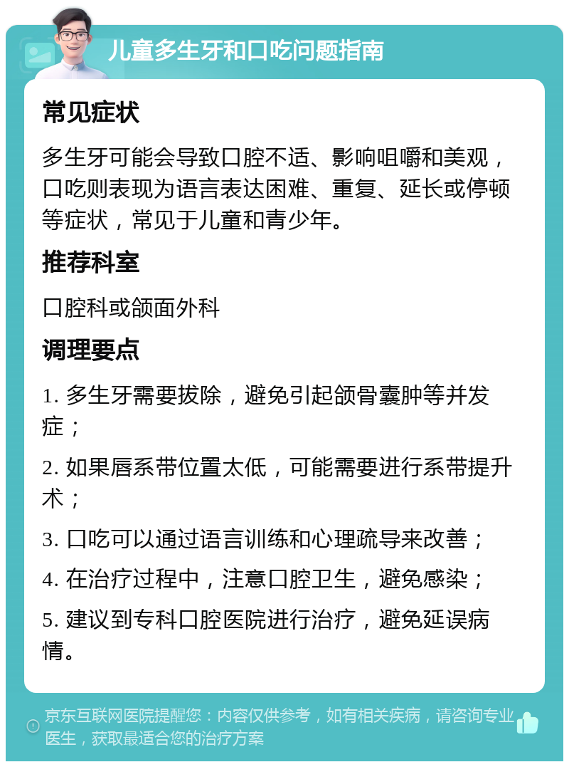 儿童多生牙和口吃问题指南 常见症状 多生牙可能会导致口腔不适、影响咀嚼和美观，口吃则表现为语言表达困难、重复、延长或停顿等症状，常见于儿童和青少年。 推荐科室 口腔科或颌面外科 调理要点 1. 多生牙需要拔除，避免引起颌骨囊肿等并发症； 2. 如果唇系带位置太低，可能需要进行系带提升术； 3. 口吃可以通过语言训练和心理疏导来改善； 4. 在治疗过程中，注意口腔卫生，避免感染； 5. 建议到专科口腔医院进行治疗，避免延误病情。