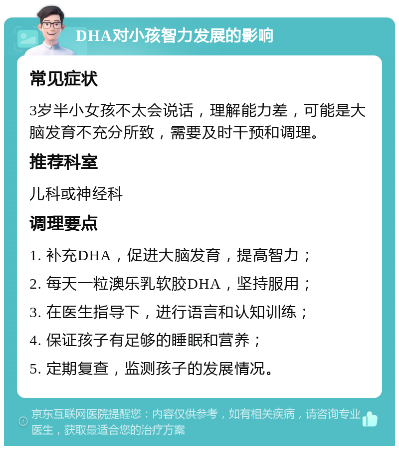 DHA对小孩智力发展的影响 常见症状 3岁半小女孩不太会说话，理解能力差，可能是大脑发育不充分所致，需要及时干预和调理。 推荐科室 儿科或神经科 调理要点 1. 补充DHA，促进大脑发育，提高智力； 2. 每天一粒澳乐乳软胶DHA，坚持服用； 3. 在医生指导下，进行语言和认知训练； 4. 保证孩子有足够的睡眠和营养； 5. 定期复查，监测孩子的发展情况。