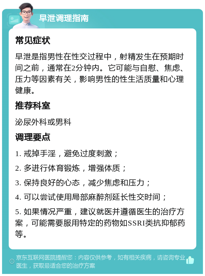 早泄调理指南 常见症状 早泄是指男性在性交过程中，射精发生在预期时间之前，通常在2分钟内。它可能与自慰、焦虑、压力等因素有关，影响男性的性生活质量和心理健康。 推荐科室 泌尿外科或男科 调理要点 1. 戒掉手淫，避免过度刺激； 2. 多进行体育锻炼，增强体质； 3. 保持良好的心态，减少焦虑和压力； 4. 可以尝试使用局部麻醉剂延长性交时间； 5. 如果情况严重，建议就医并遵循医生的治疗方案，可能需要服用特定的药物如SSRI类抗抑郁药等。