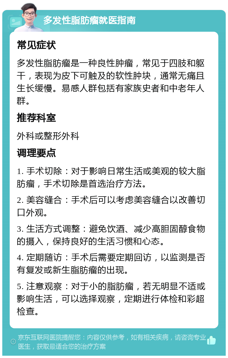 多发性脂肪瘤就医指南 常见症状 多发性脂肪瘤是一种良性肿瘤，常见于四肢和躯干，表现为皮下可触及的软性肿块，通常无痛且生长缓慢。易感人群包括有家族史者和中老年人群。 推荐科室 外科或整形外科 调理要点 1. 手术切除：对于影响日常生活或美观的较大脂肪瘤，手术切除是首选治疗方法。 2. 美容缝合：手术后可以考虑美容缝合以改善切口外观。 3. 生活方式调整：避免饮酒、减少高胆固醇食物的摄入，保持良好的生活习惯和心态。 4. 定期随访：手术后需要定期回访，以监测是否有复发或新生脂肪瘤的出现。 5. 注意观察：对于小的脂肪瘤，若无明显不适或影响生活，可以选择观察，定期进行体检和彩超检查。