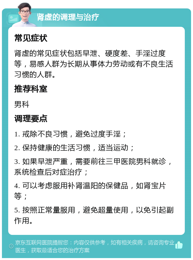 肾虚的调理与治疗 常见症状 肾虚的常见症状包括早泄、硬度差、手淫过度等，易感人群为长期从事体力劳动或有不良生活习惯的人群。 推荐科室 男科 调理要点 1. 戒除不良习惯，避免过度手淫； 2. 保持健康的生活习惯，适当运动； 3. 如果早泄严重，需要前往三甲医院男科就诊，系统检查后对症治疗； 4. 可以考虑服用补肾温阳的保健品，如肾宝片等； 5. 按照正常量服用，避免超量使用，以免引起副作用。