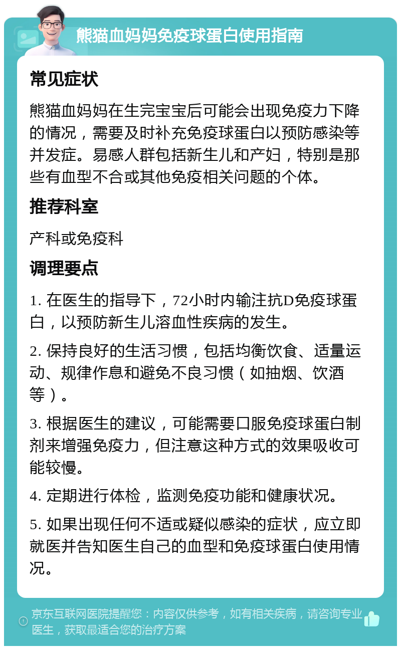 熊猫血妈妈免疫球蛋白使用指南 常见症状 熊猫血妈妈在生完宝宝后可能会出现免疫力下降的情况，需要及时补充免疫球蛋白以预防感染等并发症。易感人群包括新生儿和产妇，特别是那些有血型不合或其他免疫相关问题的个体。 推荐科室 产科或免疫科 调理要点 1. 在医生的指导下，72小时内输注抗D免疫球蛋白，以预防新生儿溶血性疾病的发生。 2. 保持良好的生活习惯，包括均衡饮食、适量运动、规律作息和避免不良习惯（如抽烟、饮酒等）。 3. 根据医生的建议，可能需要口服免疫球蛋白制剂来增强免疫力，但注意这种方式的效果吸收可能较慢。 4. 定期进行体检，监测免疫功能和健康状况。 5. 如果出现任何不适或疑似感染的症状，应立即就医并告知医生自己的血型和免疫球蛋白使用情况。