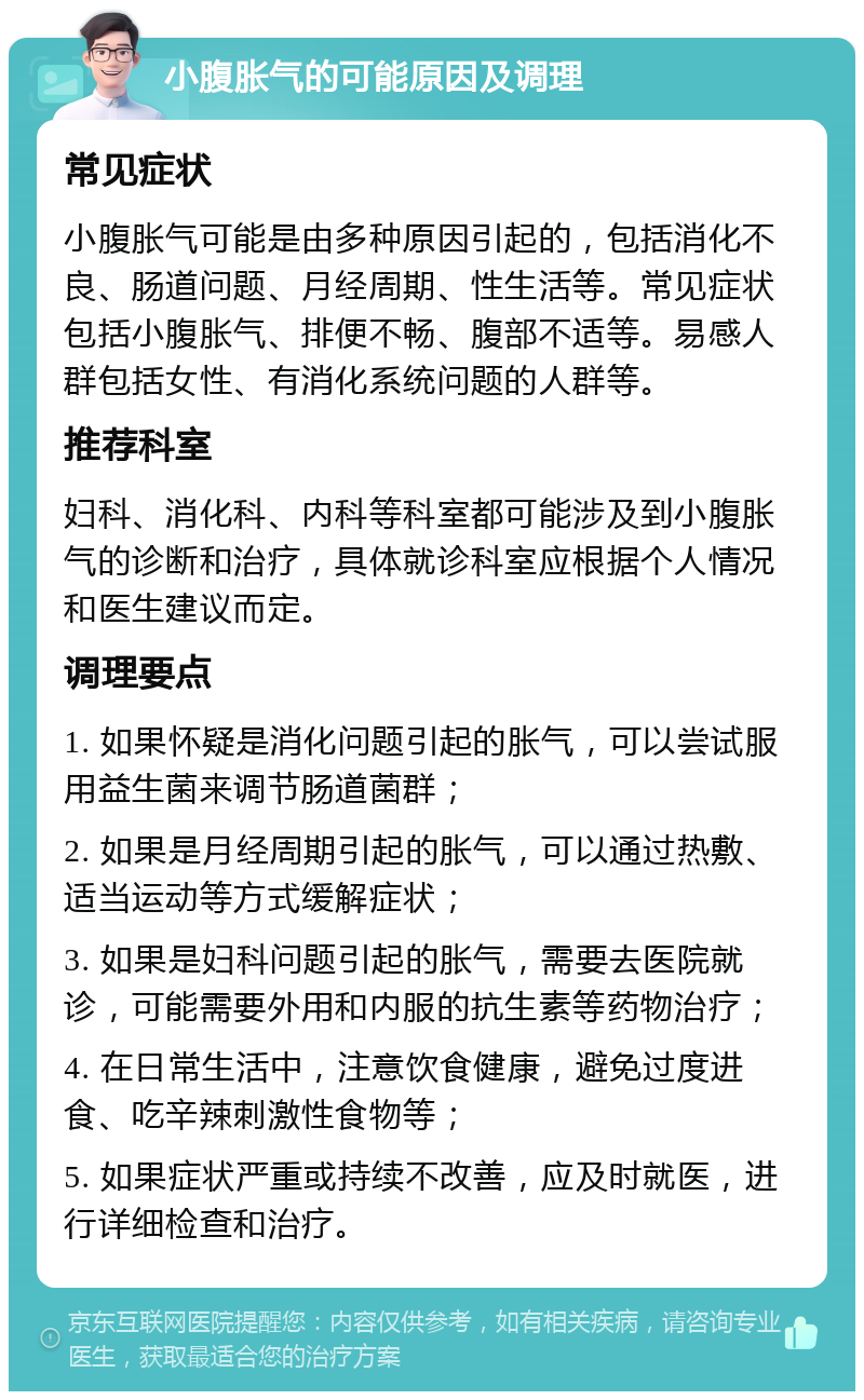 小腹胀气的可能原因及调理 常见症状 小腹胀气可能是由多种原因引起的，包括消化不良、肠道问题、月经周期、性生活等。常见症状包括小腹胀气、排便不畅、腹部不适等。易感人群包括女性、有消化系统问题的人群等。 推荐科室 妇科、消化科、内科等科室都可能涉及到小腹胀气的诊断和治疗，具体就诊科室应根据个人情况和医生建议而定。 调理要点 1. 如果怀疑是消化问题引起的胀气，可以尝试服用益生菌来调节肠道菌群； 2. 如果是月经周期引起的胀气，可以通过热敷、适当运动等方式缓解症状； 3. 如果是妇科问题引起的胀气，需要去医院就诊，可能需要外用和内服的抗生素等药物治疗； 4. 在日常生活中，注意饮食健康，避免过度进食、吃辛辣刺激性食物等； 5. 如果症状严重或持续不改善，应及时就医，进行详细检查和治疗。