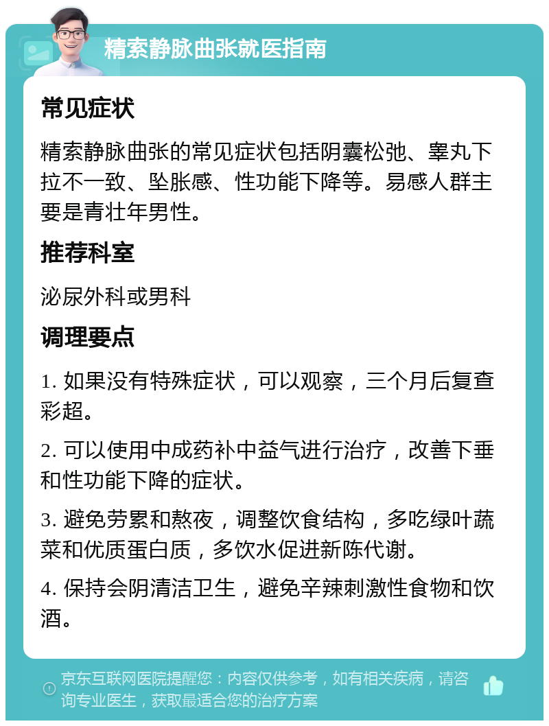 精索静脉曲张就医指南 常见症状 精索静脉曲张的常见症状包括阴囊松弛、睾丸下拉不一致、坠胀感、性功能下降等。易感人群主要是青壮年男性。 推荐科室 泌尿外科或男科 调理要点 1. 如果没有特殊症状，可以观察，三个月后复查彩超。 2. 可以使用中成药补中益气进行治疗，改善下垂和性功能下降的症状。 3. 避免劳累和熬夜，调整饮食结构，多吃绿叶蔬菜和优质蛋白质，多饮水促进新陈代谢。 4. 保持会阴清洁卫生，避免辛辣刺激性食物和饮酒。