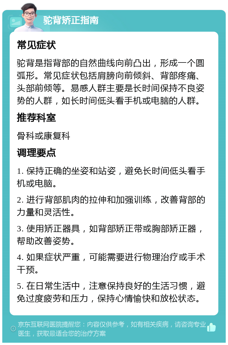 驼背矫正指南 常见症状 驼背是指背部的自然曲线向前凸出，形成一个圆弧形。常见症状包括肩膀向前倾斜、背部疼痛、头部前倾等。易感人群主要是长时间保持不良姿势的人群，如长时间低头看手机或电脑的人群。 推荐科室 骨科或康复科 调理要点 1. 保持正确的坐姿和站姿，避免长时间低头看手机或电脑。 2. 进行背部肌肉的拉伸和加强训练，改善背部的力量和灵活性。 3. 使用矫正器具，如背部矫正带或胸部矫正器，帮助改善姿势。 4. 如果症状严重，可能需要进行物理治疗或手术干预。 5. 在日常生活中，注意保持良好的生活习惯，避免过度疲劳和压力，保持心情愉快和放松状态。